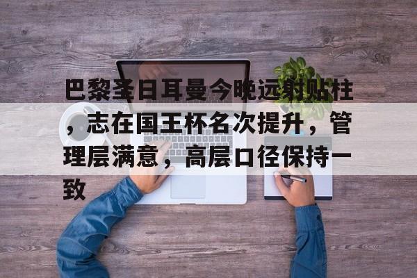 九游网页平台-巴黎圣日耳曼今晚远射贴柱，志在国王杯名次提升，管理层满意，高层口径保持一致的简单介绍