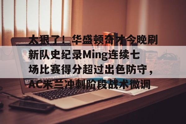 九游网页客户端-包含太狠了！华盛顿奇才今晚刷新队史纪录Ming连续七场比赛得分超过出色防守，AC米兰冲刺阶段战术微调的词条